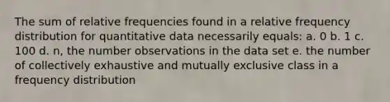 The sum of relative frequencies found in a relative <a href='https://www.questionai.com/knowledge/kBageYpRHz-frequency-distribution' class='anchor-knowledge'>frequency distribution</a> for quantitative data necessarily equals: a. 0 b. 1 c. 100 d. n, the number observations in the data set e. the number of collectively exhaustive and mutually exclusive class in a frequency distribution