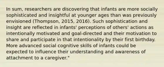 In sum, researchers are discovering that infants are more socially sophisticated and insightful at younger ages than was previously envisioned (Thompson, 2015, 2016). Such sophistication and insight are reflected in infants' perceptions of others' actions as intentionally motivated and goal-directed and their motivation to share and participate in that intentionality by their first birthday. More advanced social cognitive skills of infants could be expected to influence their understanding and awareness of attachment to a caregiver."