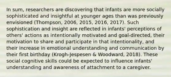 In sum, researchers are discovering that infants are more socially sophisticated and insightful at younger ages than was previously envisioned (Thompson, 2006, 2015, 2016, 2017). Such sophistication and insight are reflected in infants' perceptions of others' actions as intentionally motivated and goal-directed, their motivation to share and participate in that intentionality, and their increase in emotional understanding and communication by their first birthday (Krogh-Jespesen & Woodward, 2018). These social cognitive skills could be expected to influence infants' understanding and awareness of attachment to a caregiver.