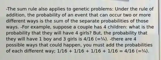 -The sum rule also applies to genetic problems: Under the rule of addition, the probability of an event that can occur two or more different ways is the sum of the separate probabilities of those ways. -For example, suppose a couple has 4 children: what is the probability that they will have 4 girls? But, the probability that they will have 1 boy and 3 girls is 4/16 (=¼). -there are 4 possible ways that could happen, you must add the probabilities of each different way; 1/16 + 1/16 + 1/16 + 1/16 = 4/16 (=¼).