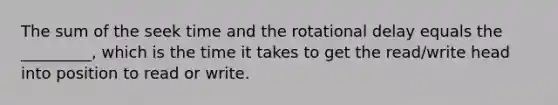 The sum of the seek time and the rotational delay equals the _________, which is the time it takes to get the read/write head into position to read or write.