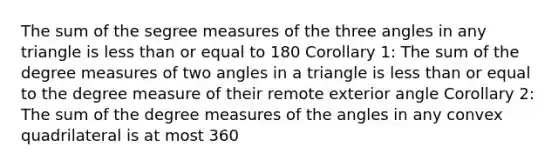 The sum of the segree measures of the three angles in any triangle is less than or equal to 180 Corollary 1: The sum of the degree measures of two angles in a triangle is less than or equal to the degree measure of their remote exterior angle Corollary 2: The sum of the degree measures of the angles in any convex quadrilateral is at most 360