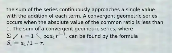 the sum of the series continuously approaches a single value with the addition of each term. A convergent geometric series occurs when the absolute value of the common ratio is less than 1. The sum of a convergent geometric series, where ( Σ↙{i=1)↖∞}a_1r^i−1, can be found by the formula S_i = ({a_1)/(1−r)}.