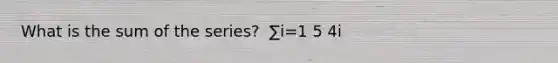 What is the sum of the series? ​ ∑i=1 5 4i ​