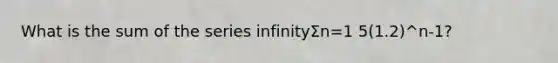 What is the sum of the series infinityΣn=1 5(1.2)^n-1?