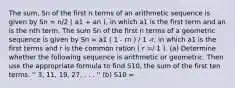 The sum, Sn of the first n terms of an arithmetic sequence is given by Sn = n/2 ( a1 + an ), in which a1 is the first term and an is the nth term. The sum Sn of the first n terms of a geometric sequence is given by Sn = a1 ( 1 - rn ) / 1 -r, in which a1 is the first terms and r is the common ration ( r =/ 1 ). (a) Determine whether the following sequence is arithmetic or geometric. Then use the appropriate formula to find S10, the sum of the first ten terms. '' 3, 11, 19, 27, . . . '' (b) S10 =