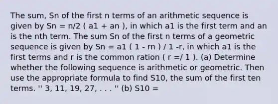 The sum, Sn of the first n terms of an arithmetic sequence is given by Sn = n/2 ( a1 + an ), in which a1 is the first term and an is the nth term. The sum Sn of the first n terms of a geometric sequence is given by Sn = a1 ( 1 - rn ) / 1 -r, in which a1 is the first terms and r is the common ration ( r =/ 1 ). (a) Determine whether the following sequence is arithmetic or geometric. Then use the appropriate formula to find S10, the sum of the first ten terms. '' 3, 11, 19, 27, . . . '' (b) S10 =