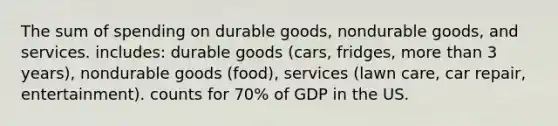 The sum of spending on durable goods, nondurable goods, and services. includes: durable goods (cars, fridges, more than 3 years), nondurable goods (food), services (lawn care, car repair, entertainment). counts for 70% of GDP in the US.