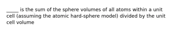 _____ is the sum of the sphere volumes of all atoms within a unit cell (assuming the atomic hard-sphere model) divided by the unit cell volume