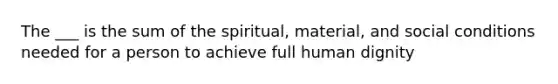 The ___ is the sum of the spiritual, material, and social conditions needed for a person to achieve full human dignity