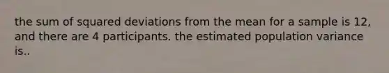 the sum of squared deviations from the mean for a sample is 12, and there are 4 participants. the estimated population variance is..