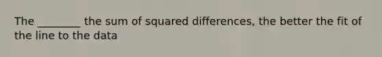 The ________ the sum of squared differences, the better the fit of the line to the data