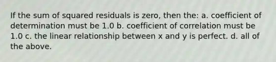 If the sum of squared residuals is zero, then the: a. coefficient of determination must be 1.0 b. coefficient of correlation must be 1.0 c. the linear relationship between x and y is perfect. d. all of the above.