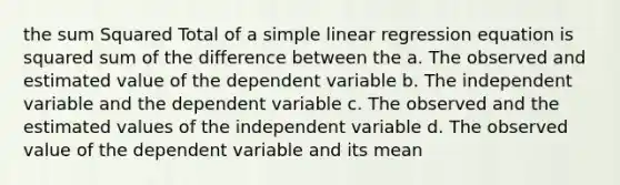 the sum Squared Total of a simple linear regression equation is squared sum of the difference between the a. The observed and estimated value of the dependent variable b. The independent variable and the dependent variable c. The observed and the estimated values of the independent variable d. The observed value of the dependent variable and its mean