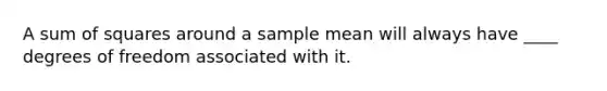 A <a href='https://www.questionai.com/knowledge/k1Z9hdLZpo-sum-of-squares' class='anchor-knowledge'>sum of squares</a> around a sample mean will always have ____ degrees of freedom associated with it.