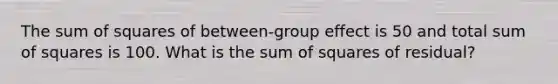 The sum of squares of between-group effect is 50 and total sum of squares is 100. What is the sum of squares of residual?