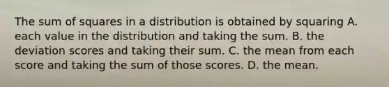 The sum of squares in a distribution is obtained by squaring A. each value in the distribution and taking the sum. B. the deviation scores and taking their sum. C. the mean from each score and taking the sum of those scores. D. the mean.