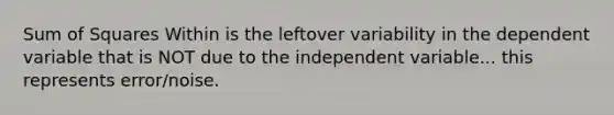 Sum of Squares Within is the leftover variability in the dependent variable that is NOT due to the independent variable... this represents error/noise.