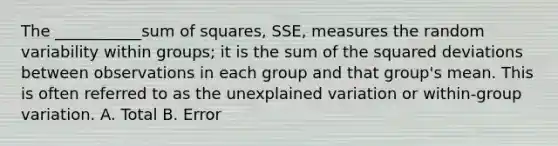 The ___________sum of squares, SSE, measures the random variability within groups; it is the sum of the squared deviations between observations in each group and that group's mean. This is often referred to as the unexplained variation or within-group variation. A. Total B. Error