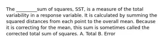 The _________sum of squares, SST, is a measure of the total variability in a response variable. It is calculated by summing the squared distances from each point to the overall mean. Because it is correcting for the mean, this sum is sometimes called the corrected total sum of squares. A. Total B. Error