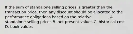 If the sum of standalone selling prices is greater than the transaction price, then any discount should be allocated to the performance obligations based on the relative ________. A. standalone selling prices B. net present values C. historical cost D. book values