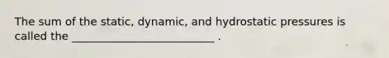 The sum of the static, dynamic, and hydrostatic pressures is called the __________________________ .