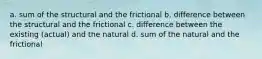 a. sum of the structural and the frictional b. difference between the structural and the frictional c. difference between the existing (actual) and the natural d. sum of the natural and the frictional