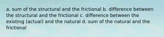 a. sum of the structural and the frictional b. difference between the structural and the frictional c. difference between the existing (actual) and the natural d. sum of the natural and the frictional