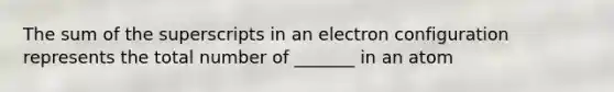 The sum of the superscripts in an electron configuration represents the total number of _______ in an atom