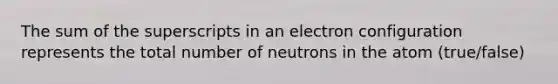 The sum of the superscripts in an electron configuration represents the total number of neutrons in the atom (true/false)