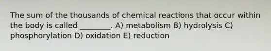 The sum of the thousands of chemical reactions that occur within the body is called ________. A) metabolism B) hydrolysis C) phosphorylation D) oxidation E) reduction