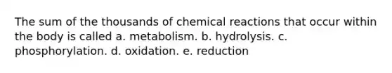 The sum of the thousands of chemical reactions that occur within the body is called a. metabolism. b. hydrolysis. c. phosphorylation. d. oxidation. e. reduction