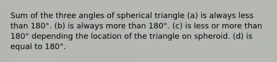 Sum of the three angles of spherical triangle (a) is always <a href='https://www.questionai.com/knowledge/k7BtlYpAMX-less-than' class='anchor-knowledge'>less than</a> 180°. (b) is always <a href='https://www.questionai.com/knowledge/keWHlEPx42-more-than' class='anchor-knowledge'>more than</a> 180°. (c) is less or more than 180° depending the location of the triangle on spheroid. (d) is equal to 180°.