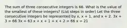 The sum of three consecutive integers is 66. What is the value of the smallest of these integers? (List steps in order) Let the three consecutive integers be represented by x, x + 1, and x + 2. 3x + 3 = 66 3x = 63 x + x + 1 + x + 2 = 66 x = 21