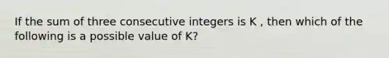 If the sum of three consecutive integers is K , then which of the following is a possible value of K?