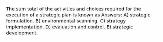 The sum total of the activities and choices required for the execution of a strategic plan is known as Answers: A) strategic formulation. B) environmental scanning. C) strategy implementation. D) evaluation and control. E) strategic development.