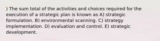 ) The sum total of the activities and choices required for the execution of a strategic plan is known as A) strategic formulation. B) environmental scanning. C) strategy implementation. D) evaluation and control. E) strategic development.