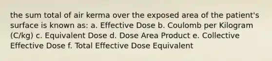 the sum total of air kerma over the exposed area of the patient's surface is known as: a. Effective Dose b. Coulomb per Kilogram (C/kg) c. Equivalent Dose d. Dose Area Product e. Collective Effective Dose f. Total Effective Dose Equivalent