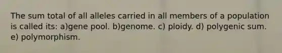 The sum total of all alleles carried in all members of a population is called its: a)gene pool. b)genome. c) ploidy. d) polygenic sum. e) polymorphism.