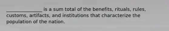 _______________ is a sum total of the benefits, rituals, rules, customs, artifacts, and institutions that characterize the population of the nation.