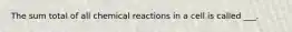 The sum total of all chemical reactions in a cell is called ___.