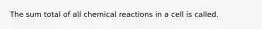 The sum total of all chemical reactions in a cell is called.