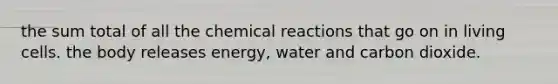 the sum total of all the chemical reactions that go on in living cells. the body releases energy, water and carbon dioxide.