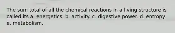 The sum total of all the chemical reactions in a living structure is called its a. energetics. b. activity. c. digestive power. d. entropy. e. metabolism.