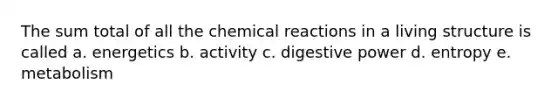 The sum total of all the chemical reactions in a living structure is called a. energetics b. activity c. digestive power d. entropy e. metabolism