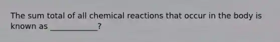 The sum total of all chemical reactions that occur in the body is known as ____________?