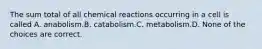 The sum total of all chemical reactions occurring in a cell is called A. anabolism.B. catabolism.C. metabolism.D. None of the choices are correct.