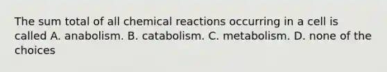 The sum total of all chemical reactions occurring in a cell is called A. anabolism. B. catabolism. C. metabolism. D. none of the choices