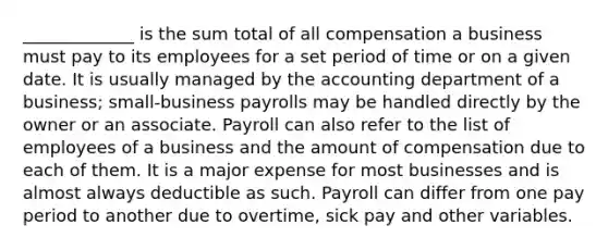 _____________ is the sum total of all compensation a business must pay to its employees for a set period of time or on a given date. It is usually managed by the accounting department of a business; small-business payrolls may be handled directly by the owner or an associate. Payroll can also refer to the list of employees of a business and the amount of compensation due to each of them. It is a major expense for most businesses and is almost always deductible as such. Payroll can differ from one pay period to another due to overtime, sick pay and other variables.