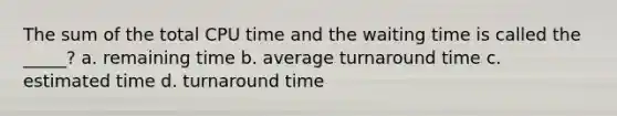 The sum of the total CPU time and the waiting time is called the _____? a. remaining time b. average turnaround time c. estimated time d. turnaround time